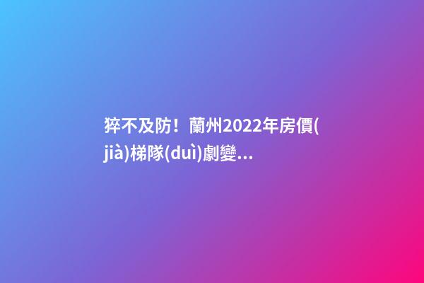 猝不及防！蘭州2022年房價(jià)梯隊(duì)劇變！一批買房人看完心碎